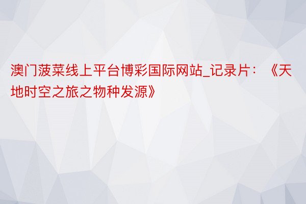 澳门菠菜线上平台博彩国际网站_记录片：《天地时空之旅之物种发源》