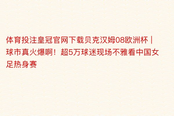 体育投注皇冠官网下载贝克汉姆08欧洲杯 | 球市真火爆啊！超5万球迷现场不雅看中国女足热身赛