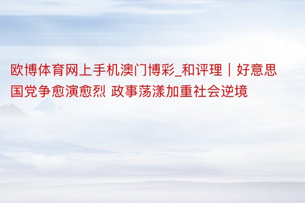 欧博体育网上手机澳门博彩_和评理｜好意思国党争愈演愈烈 政事荡漾加重社会逆境