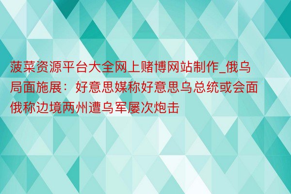 菠菜资源平台大全网上赌博网站制作_俄乌局面施展：好意思媒称好意思乌总统或会面  俄称边境两州遭乌军屡次炮击