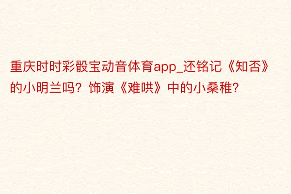 重庆时时彩骰宝动音体育app_还铭记《知否》的小明兰吗？饰演《难哄》中的小桑稚？