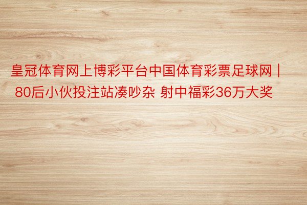 皇冠体育网上博彩平台中国体育彩票足球网 | 80后小伙投注站凑吵杂 射中福彩36万大奖