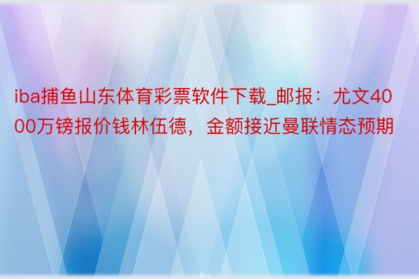 iba捕鱼山东体育彩票软件下载_邮报：尤文4000万镑报价钱林伍德，金额接近曼联情态预期