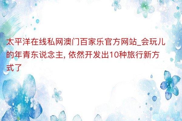 太平洋在线私网澳门百家乐官方网站_会玩儿的年青东说念主, 依然开发出10种旅行新方式了