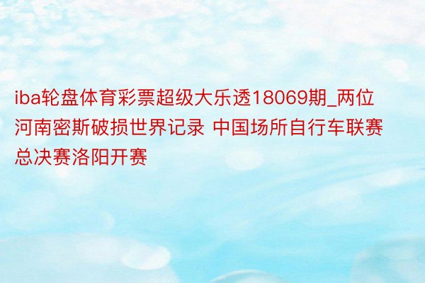 iba轮盘体育彩票超级大乐透18069期_两位河南密斯破损世界记录 中国场所自行车联赛总决赛洛阳开赛