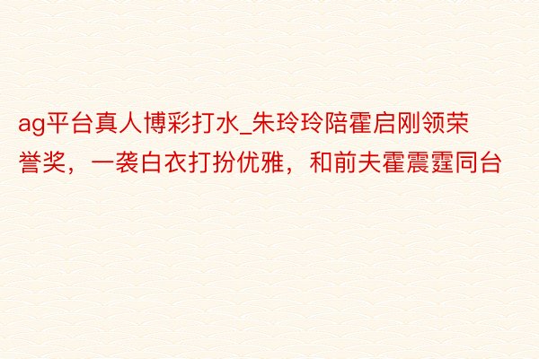 ag平台真人博彩打水_朱玲玲陪霍启刚领荣誉奖，一袭白衣打扮优雅，和前夫霍震霆同台