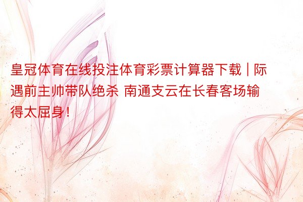 皇冠体育在线投注体育彩票计算器下载 | 际遇前主帅带队绝杀 南通支云在长春客场输得太屈身！