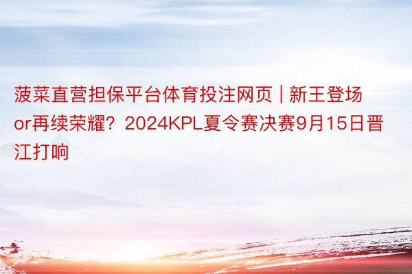 菠菜直营担保平台体育投注网页 | 新王登场or再续荣耀？2024KPL夏令赛决赛9月15日晋江打响