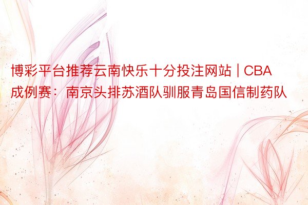 博彩平台推荐云南快乐十分投注网站 | CBA成例赛：南京头排苏酒队驯服青岛国信制药队