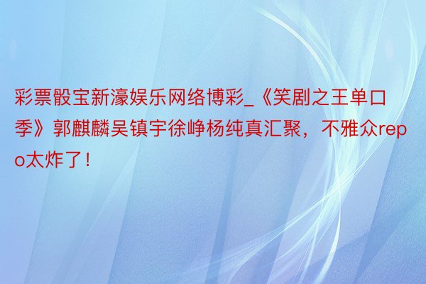 彩票骰宝新濠娱乐网络博彩_《笑剧之王单口季》郭麒麟吴镇宇徐峥杨纯真汇聚，不雅众repo太炸了！