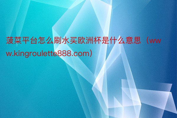 菠菜平台怎么刷水买欧洲杯是什么意思（www.kingroulette888.com）