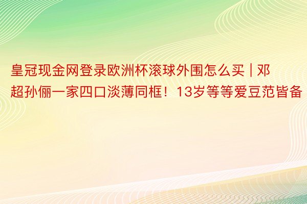 皇冠现金网登录欧洲杯滚球外围怎么买 | 邓超孙俪一家四口淡薄同框！13岁等等爱豆范皆备