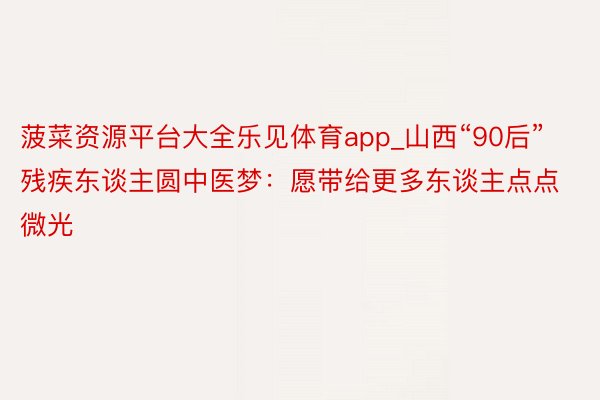 菠菜资源平台大全乐见体育app_山西“90后”残疾东谈主圆中医梦：愿带给更多东谈主点点微光