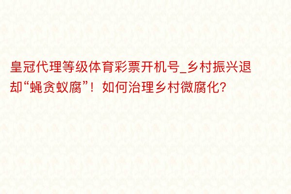 皇冠代理等级体育彩票开机号_乡村振兴退却“蝇贪蚁腐”！如何治理乡村微腐化？