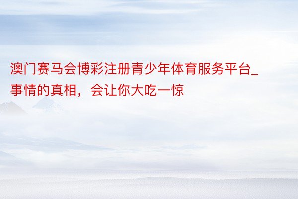 澳门赛马会博彩注册青少年体育服务平台_事情的真相，会让你大吃一惊
