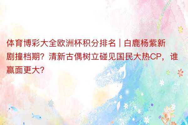 体育博彩大全欧洲杯积分排名 | 白鹿杨紫新剧撞档期?清新古偶树立碰见国民大热CP,谁赢面更大?