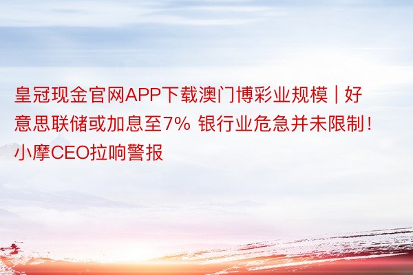 皇冠现金官网APP下载澳门博彩业规模 | 好意思联储或加息至7% 银行业危急并未限制！小摩CEO拉响警报