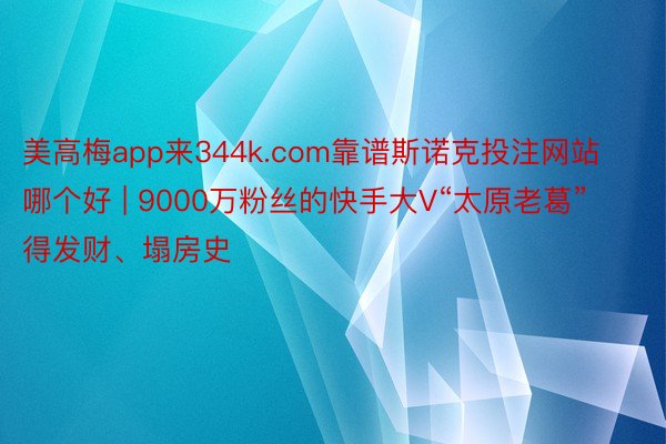 美高梅app来344k.com靠谱斯诺克投注网站哪个好 | 9000万粉丝的快手大V“太原老葛”得发财、塌房史