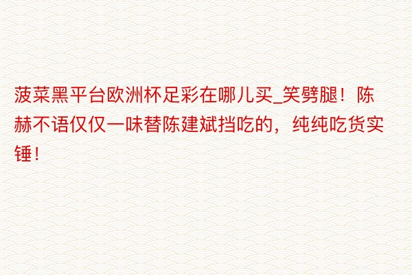 菠菜黑平台欧洲杯足彩在哪儿买_笑劈腿！陈赫不语仅仅一味替陈建斌挡吃的，纯纯吃货实锤！
