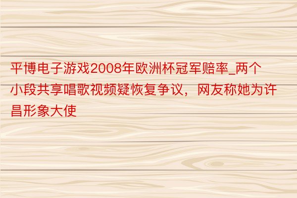 平博电子游戏2008年欧洲杯冠军赔率_两个小段共享唱歌视频疑恢复争议，网友称她为许昌形象大使