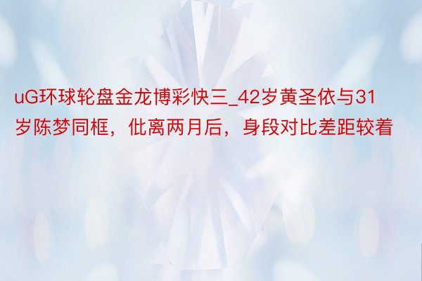 uG环球轮盘金龙博彩快三_42岁黄圣依与31岁陈梦同框，仳离两月后，身段对比差距较着